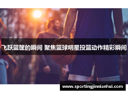 飞跃篮筐的瞬间 聚焦篮球明星投篮动作精彩瞬间
